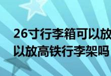 26寸行李箱可以放高鐵架上（26寸行李箱可以放高鐵行李架嗎）
