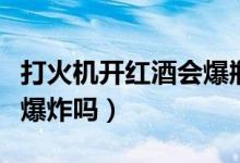 打火機(jī)開紅酒會爆瓶嗎（打火機(jī)燒紅酒瓶蓋會爆炸嗎）
