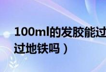 100ml的發(fā)膠能過地鐵嗎（100ml的發(fā)膠能過地鐵嗎）