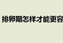 排卵期怎樣才能更容易懷孕（排卵期怎樣算）