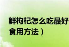 鮮枸杞怎么吃最好（鮮枸杞怎么吃 新鮮枸杞食用方法）