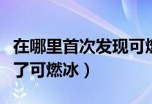 在哪里首次發(fā)現(xiàn)可燃冰（首次在什么地方發(fā)現(xiàn)了可燃冰）