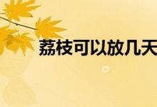 荔枝可以放幾天（荔枝可以放幾天）