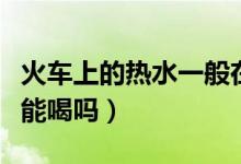 火車上的熱水一般在哪個位置（火車上的熱水能喝嗎）