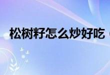 松樹籽怎么炒好吃（松樹籽怎么炒能裂開）