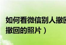 如何看微信別人撤回的文件（如何看微信別人撤回的照片）