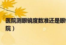 醫(yī)院測眼鏡度數(shù)準(zhǔn)還是眼鏡店（測近視度數(shù)去眼鏡店還是醫(yī)院）