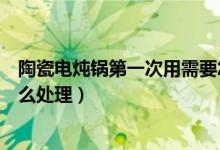 陶瓷電燉鍋第一次用需要怎么處理（陶瓷煲湯鍋第一次用怎么處理）