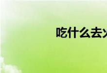 吃什么去火（降火方法）