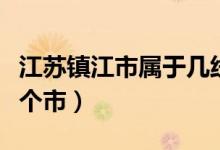 江蘇鎮(zhèn)江市屬于幾線城市（江蘇鎮(zhèn)江市屬于哪個(gè)市）