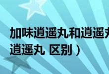 加味逍遙丸和逍遙丸區(qū)別在哪（加味逍遙丸和逍遙丸 區(qū)別）