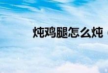 燉雞腿怎么燉（如何燉雞腿好吃）