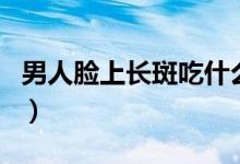 男人臉上長斑吃什么藥（男人臉上長斑的原因）