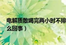 電解質(zhì)散喝完兩小時不排便（電解質(zhì)散喝過2小時未拉是怎么回事）