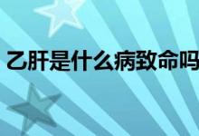 乙肝是什么病致命嗎（乙肝是什么病嚴(yán)重嗎）