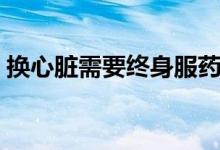 換心臟需要終身服藥嗎（換心臟需要多少錢）