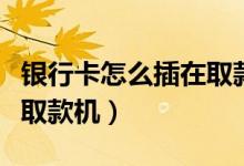 銀行卡怎么插在取款機(jī)視頻（銀行卡怎么插在取款機(jī)）