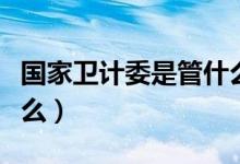 國(guó)家衛(wèi)計(jì)委是管什么的（國(guó)家衛(wèi)計(jì)委全稱是什么）