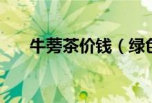 牛蒡茶價(jià)錢（綠色牛蒡茶多少錢一盒）