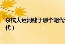 京杭大運(yùn)河建于哪個(gè)朝代誰主建的（京杭大運(yùn)河建于哪個(gè)朝代）