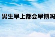 男生早上都會早博嗎（男生早上都會晨勃嗎）