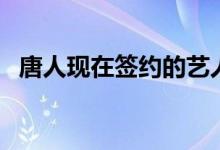 唐人現(xiàn)在簽約的藝人（唐人簽了哪些藝人）