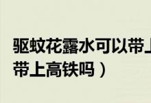 驅(qū)蚊花露水可以帶上火車么（驅(qū)蚊花露水可以帶上高鐵嗎）
