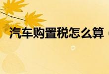 汽車購(gòu)置稅怎么算（汽車購(gòu)置稅如何計(jì)算）