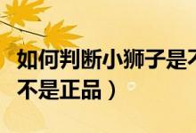 如何判斷小獅子是不是正品（怎么查小獅子是不是正品）