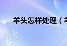羊頭怎樣處理（羊頭怎樣處理才干凈）