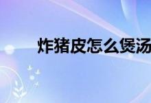 炸豬皮怎么煲湯（炸豬皮怎么泡發(fā)）