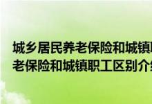 城鄉(xiāng)居民養(yǎng)老保險(xiǎn)和城鎮(zhèn)職工養(yǎng)老保險(xiǎn)的區(qū)別（城鄉(xiāng)居民養(yǎng)老保險(xiǎn)和城鎮(zhèn)職工區(qū)別介紹）