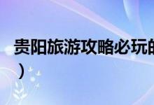 貴陽旅游攻略必玩的景點(diǎn)（貴陽必去景點(diǎn)介紹）