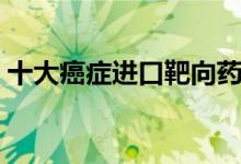 十大癌癥進(jìn)口靶向藥（十大癌癥進(jìn)口特效藥）