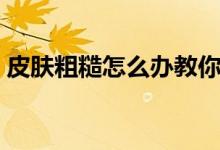 皮膚粗糙怎么辦教你三招（皮膚粗糙怎么辦）