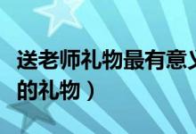 送老師禮物最有意義前十件排名（可以送老師的禮物）