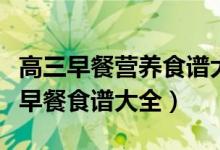 高三早餐營養(yǎng)食譜大全竅門（高三孩子的營養(yǎng)早餐食譜大全）