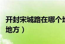 開(kāi)封宋城路在哪個(gè)地方（宋城路站在開(kāi)封什么地方）