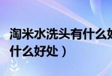 淘米水洗頭有什么好處和壞處（淘米水洗頭有什么好處）