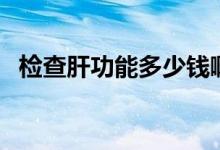 檢查肝功能多少錢?。z查肝功能多少錢）