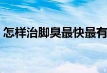 怎樣治腳臭最快最有效的方法（怎樣治腳臭）