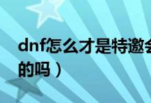 dnf怎么才是特邀會員（dnf特邀會員是永久的嗎）