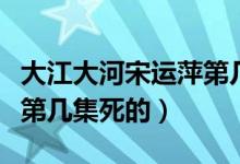 大江大河宋運(yùn)萍第幾集難產(chǎn)（大江大河宋運(yùn)萍第幾集死的）