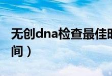 無(wú)創(chuàng)dna檢查最佳時(shí)間（無(wú)創(chuàng)dna檢查最佳時(shí)間）