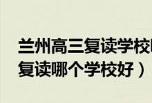 蘭州高三復(fù)讀學(xué)校哪所最好（2021蘭州高三復(fù)讀哪個(gè)學(xué)校好）