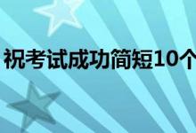 ?？荚嚦晒?jiǎn)短10個(gè)字（考試順利的祝福語(yǔ)）