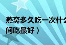 燕窩多久吃一次什么時候吃最好（燕窩什么時間吃最好）