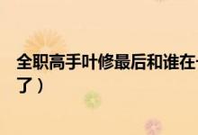 全職高手葉修最后和誰在一起了（全職高手葉修和誰在一起了）