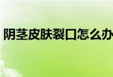 陰莖皮膚裂口怎么辦（陰莖皮膚裂口怎么辦）