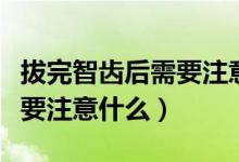 拔完智齒后需要注意一些什么（拔完智齒后需要注意什么）